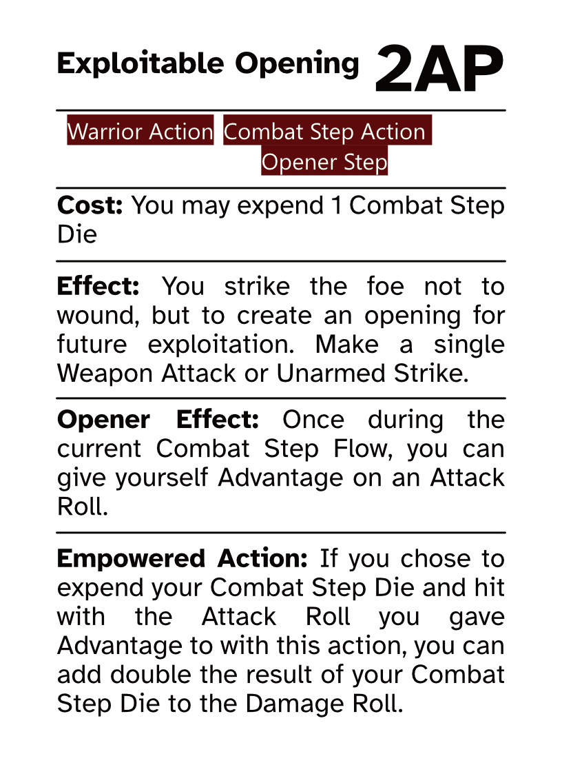 Warrior Action Card (Combat Step - Opener Step) Exploitable Opening AP Cost: 2AP Cost: You may expend 1 Combat Step Die Effect: You strike the foe not to wound, but to create an opening for future exploitation. Make a single Weapon Attack or Unarmed Strike. Opener Effect: Once during the current Combat Step Flow, you can give yourself Advantage on an Attack Roll. Empowered Action: If you chose to expend your Combat Step Die and hit with the Attack Roll you gave Advantage to with this action, you can add double the result of your Combat Step Die to the Damage Roll.